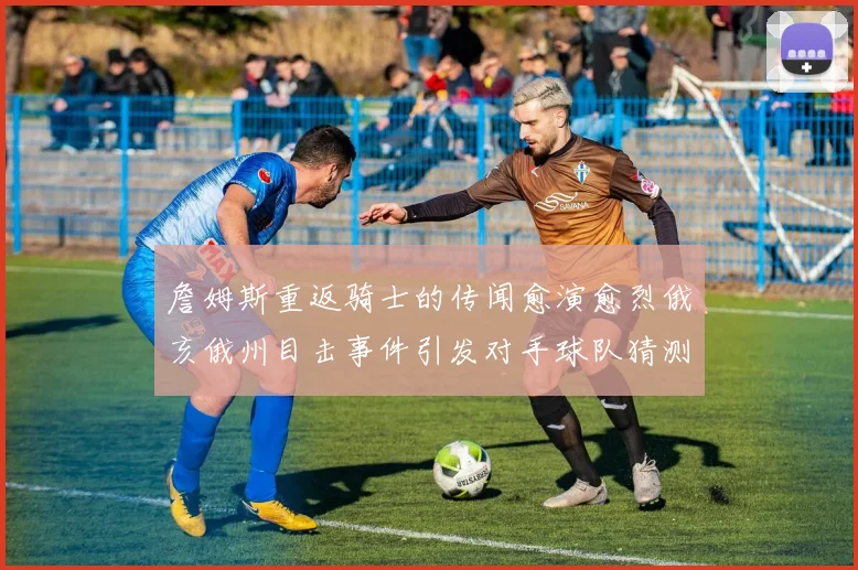 詹姆斯重返骑士的传闻愈演愈烈俄亥俄州目击事件引发对手球队猜测
