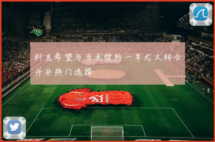 科克希望与马竞续约一年尤文转会并非热门选择