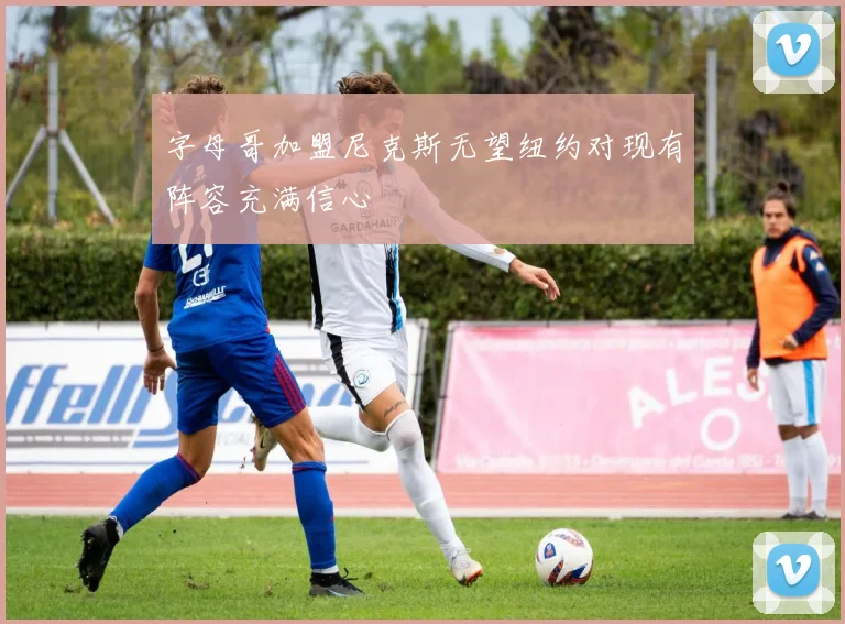 字母哥加盟尼克斯无望纽约对现有阵容充满信心