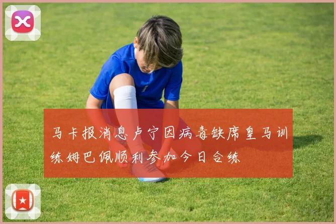 马卡报消息卢宁因病毒缺席皇马训练姆巴佩顺利参加今日合练