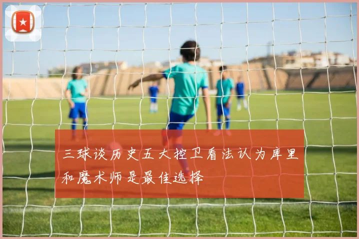 三球谈历史五大控卫看法认为库里和魔术师是最佳选择