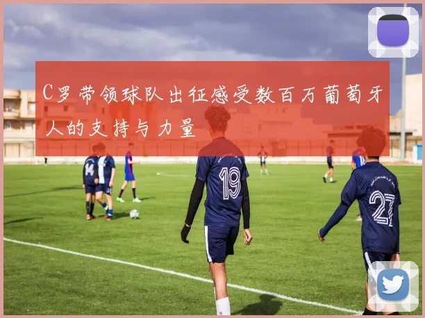 C罗带领球队出征感受数百万葡萄牙人的支持与力量
