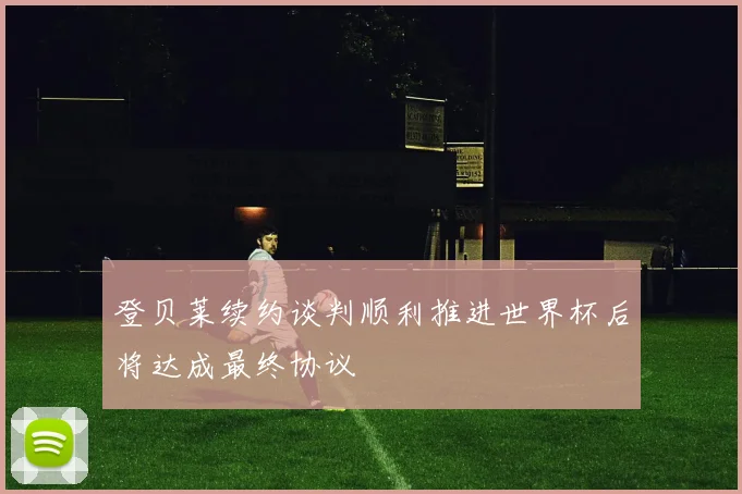 登贝莱续约谈判顺利推进世界杯后将达成最终协议