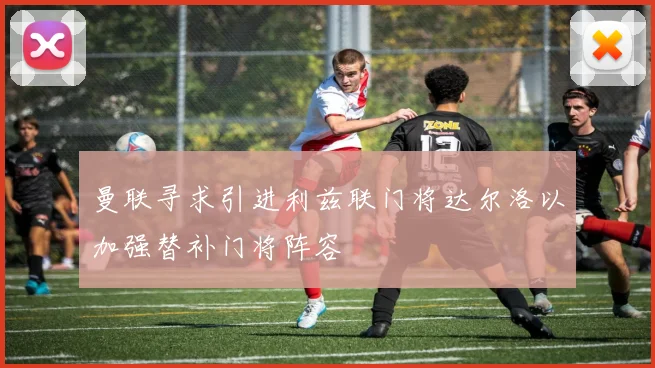 曼联寻求引进利兹联门将达尔洛以加强替补门将阵容
