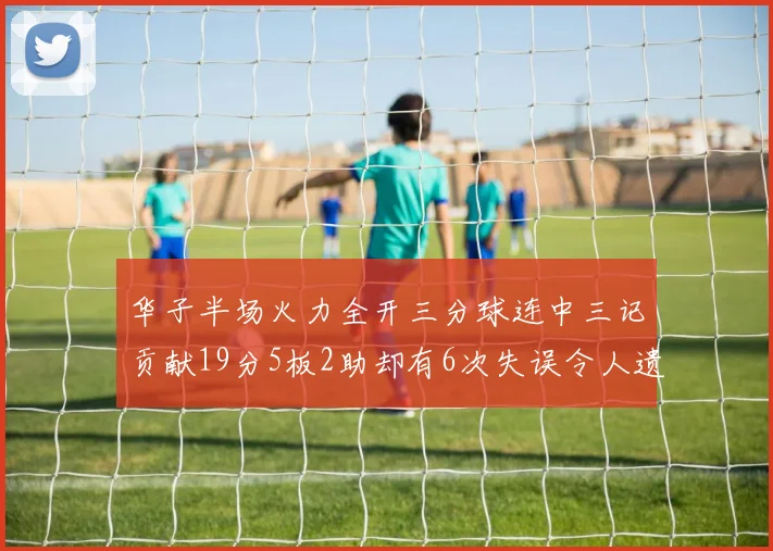 华子半场火力全开三分球连中三记贡献19分5板2助却有6次失误令人遗憾