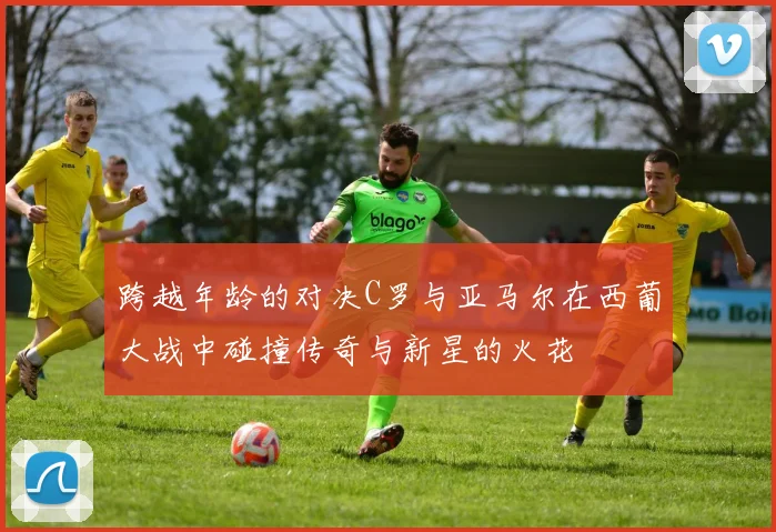 跨越年龄的对决C罗与亚马尔在西葡大战中碰撞传奇与新星的火花