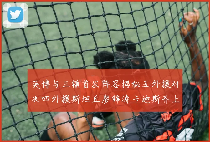 英博与三镇首发阵容揭秘五外援对决四外援斯坦丘廖锦涛卡迪斯齐上阵